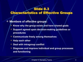 Slide 8.3 Characteristics of Effective Groups Members of effective groups: Know why the group exists and have shared goals Support agreed upon decision-making guidelines or procedures Communicate freely among themselves Help each other Deal with intragroup conflict Diagnose and improve individual and group processes and functioning 