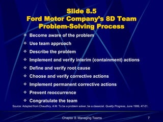 Slide 8.5 Ford Motor Company’s 8D Team Problem-Solving Process Become aware of the problem Use team approach Describe the problem Implement and verify interim (containment) actions Define and verify root cause Choose and verify corrective actions Implement permanent corrective actions Prevent reoccurrence Congratulate the team Source: Adapted from Chaudhry, A.M. To be a problem solver, be a classicist.  Quality Progress , June 1999, 47-51. 