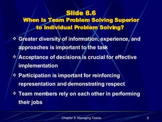 Slide 8.6 When Is Team Problem Solving Superior to Individual Problem Solving?   Greater diversity of information, experience, and approaches is important to the task Acceptance of decisions is crucial for effective implementation Participation is important for reinforcing representation and demonstrating respect Team members rely on each other in performing their jobs 