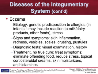 Copyright ©2009 by Pearson Education, Inc.
Upper Saddle River, New Jersey 07458
All rights reserved.
Anatomy, Physiology, and Disease: An Interactive Journey for Health Professionals
Bruce J. Colbert, Jeff E. Ankney, and Karen T. Lee
Diseases of the Integumentary
System (cont’d)
• Eczema
–Etiology: genetic predisposition to allergies (in
infants it may include reaction to milk/dairy
products, other foods), stress
–Signs and symptoms: skin inflammation,
redness, vesicles, scales, crusting, pustules
–Diagnostic tests: visual examination, history
–Treatment, no true cure: treat symptoms;
eliminate offending food, reduce stress, topical
cortiosteroidal creams, skin moisturizers,
antihistamines
 