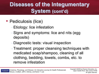 Copyright ©2009 by Pearson Education, Inc.
Upper Saddle River, New Jersey 07458
All rights reserved.
Anatomy, Physiology, and Disease: An Interactive Journey for Health Professionals
Bruce J. Colbert, Jeff E. Ankney, and Karen T. Lee
Diseases of the Integumentary
System (cont’d)
• Pediculosis (lice)
–Etiology: lice infestation
–Signs and symptoms: lice and nits (egg
deposits)
–Diagnostic tests: visual inspection
–Treatment: proper cleansing techniques with
medicated soap/shampoo, cleaning of all
clothing, bedding, towels, combs, etc. to
remove infestation
 