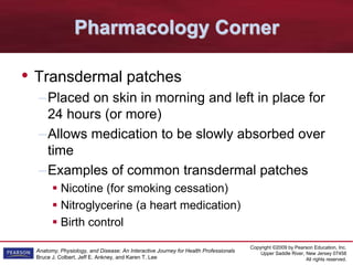 Copyright ©2009 by Pearson Education, Inc.
Upper Saddle River, New Jersey 07458
All rights reserved.
Anatomy, Physiology, and Disease: An Interactive Journey for Health Professionals
Bruce J. Colbert, Jeff E. Ankney, and Karen T. Lee
Pharmacology Corner
• Transdermal patches
–Placed on skin in morning and left in place for
24 hours (or more)
–Allows medication to be slowly absorbed over
time
–Examples of common transdermal patches
 Nicotine (for smoking cessation)
 Nitroglycerine (a heart medication)
 Birth control
 