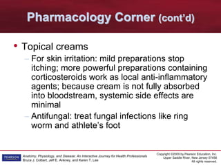Copyright ©2009 by Pearson Education, Inc.
Upper Saddle River, New Jersey 07458
All rights reserved.
Anatomy, Physiology, and Disease: An Interactive Journey for Health Professionals
Bruce J. Colbert, Jeff E. Ankney, and Karen T. Lee
Pharmacology Corner (cont’d)
• Topical creams
– For skin irritation: mild preparations stop
itching; more powerful preparations containing
corticosteroids work as local anti-inflammatory
agents; because cream is not fully absorbed
into bloodstream, systemic side effects are
minimal
– Antifungal: treat fungal infections like ring
worm and athlete’s foot
 