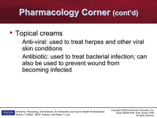 Copyright ©2009 by Pearson Education, Inc.
Upper Saddle River, New Jersey 07458
All rights reserved.
Anatomy, Physiology, and Disease: An Interactive Journey for Health Professionals
Bruce J. Colbert, Jeff E. Ankney, and Karen T. Lee
Pharmacology Corner (cont’d)
• Topical creams
– Anti-viral: used to treat herpes and other viral
skin conditions
– Antibiotic: used to treat bacterial infection; can
also be used to prevent wound from
becoming infected
 