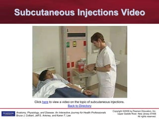 Copyright ©2009 by Pearson Education, Inc.
Upper Saddle River, New Jersey 07458
All rights reserved.
Anatomy, Physiology, and Disease: An Interactive Journey for Health Professionals
Bruce J. Colbert, Jeff E. Ankney, and Karen T. Lee
Back to Directory
Click here to view a video on the topic of subcutaneous injections.
Subcutaneous Injections Video
 