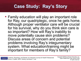 Copyright ©2009 by Pearson Education, Inc.
Upper Saddle River, New Jersey 07458
All rights reserved.
Anatomy, Physiology, and Disease: An Interactive Journey for Health Professionals
Bruce J. Colbert, Jeff E. Ankney, and Karen T. Lee
Case Study: Ray’s Story
• Family education will play an important role
for Ray, our quadriplegic, once he gets home.
Although proper ventilator care will be crucial
for his survival, why do you think skin care is
so important? How will Ray’s inability to
move potentially cause skin problems?
Discuss areas of concern and potential
problems involving Ray’s integumentary
system. What education/training might be
important for members of Ray’s family?
 