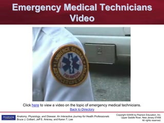 Copyright ©2009 by Pearson Education, Inc.
Upper Saddle River, New Jersey 07458
All rights reserved.
Anatomy, Physiology, and Disease: An Interactive Journey for Health Professionals
Bruce J. Colbert, Jeff E. Ankney, and Karen T. Lee
Click here to view a video on the topic of emergency medical technicians.
Emergency Medical Technicians
Video
Back to Directory
 