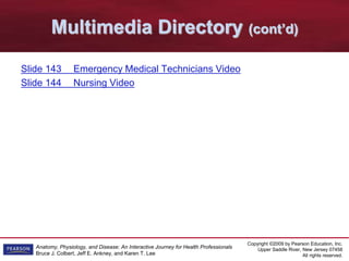 Copyright ©2009 by Pearson Education, Inc.
Upper Saddle River, New Jersey 07458
All rights reserved.
Anatomy, Physiology, and Disease: An Interactive Journey for Health Professionals
Bruce J. Colbert, Jeff E. Ankney, and Karen T. Lee
Multimedia Directory (cont’d)
Slide 143 Emergency Medical Technicians Video
Slide 144 Nursing Video
 