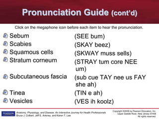 Copyright ©2009 by Pearson Education, Inc.
Upper Saddle River, New Jersey 07458
All rights reserved.
Anatomy, Physiology, and Disease: An Interactive Journey for Health Professionals
Bruce J. Colbert, Jeff E. Ankney, and Karen T. Lee
Pronunciation Guide (cont’d)
Sebum
Scabies
Squamous cells
Stratum corneum
Subcutaneous fascia
Tinea
Vesicles
(SEE bum)
(SKAY beez)
(SKWAY muss sells)
(STRAY tum core NEE
um)
(sub cue TAY nee us FAY
she ah)
(TIN e ah)
(VES ih koolz)
Click on the megaphone icon before each item to hear the pronunciation.
 