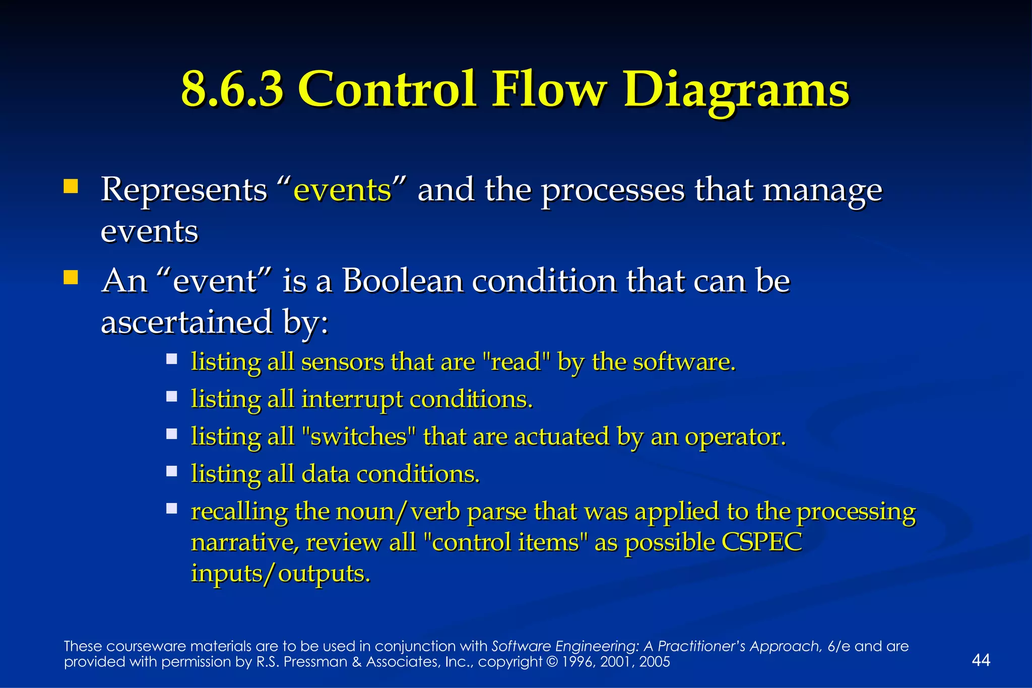 8.6.3 Control Flow Diagrams Represents “ events ” and the processes that manage events An “event” is a Boolean condition that can be ascertained by: listing all sensors that are "read" by the software. listing all interrupt conditions. listing all "switches" that are actuated by an operator. listing all data conditions. recalling the noun/verb parse that was applied to the processing narrative, review all "control items" as possible CSPEC inputs/outputs. 