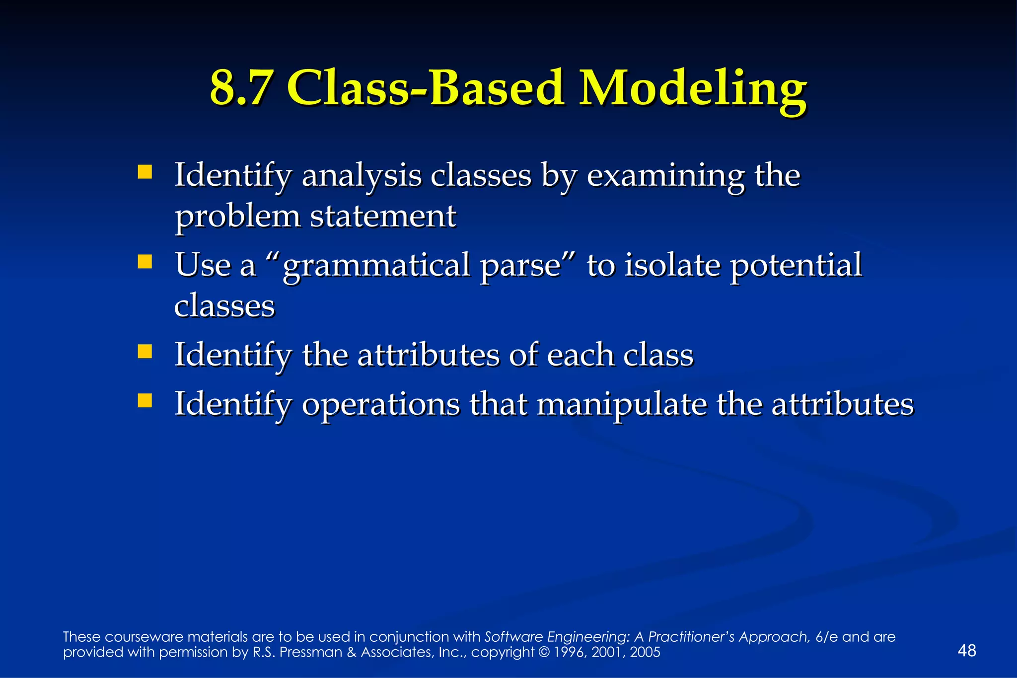 8.7 Class-Based Modeling Identify analysis classes by examining the problem statement Use a “grammatical parse” to isolate potential classes Identify the attributes of each class Identify operations that manipulate the attributes 