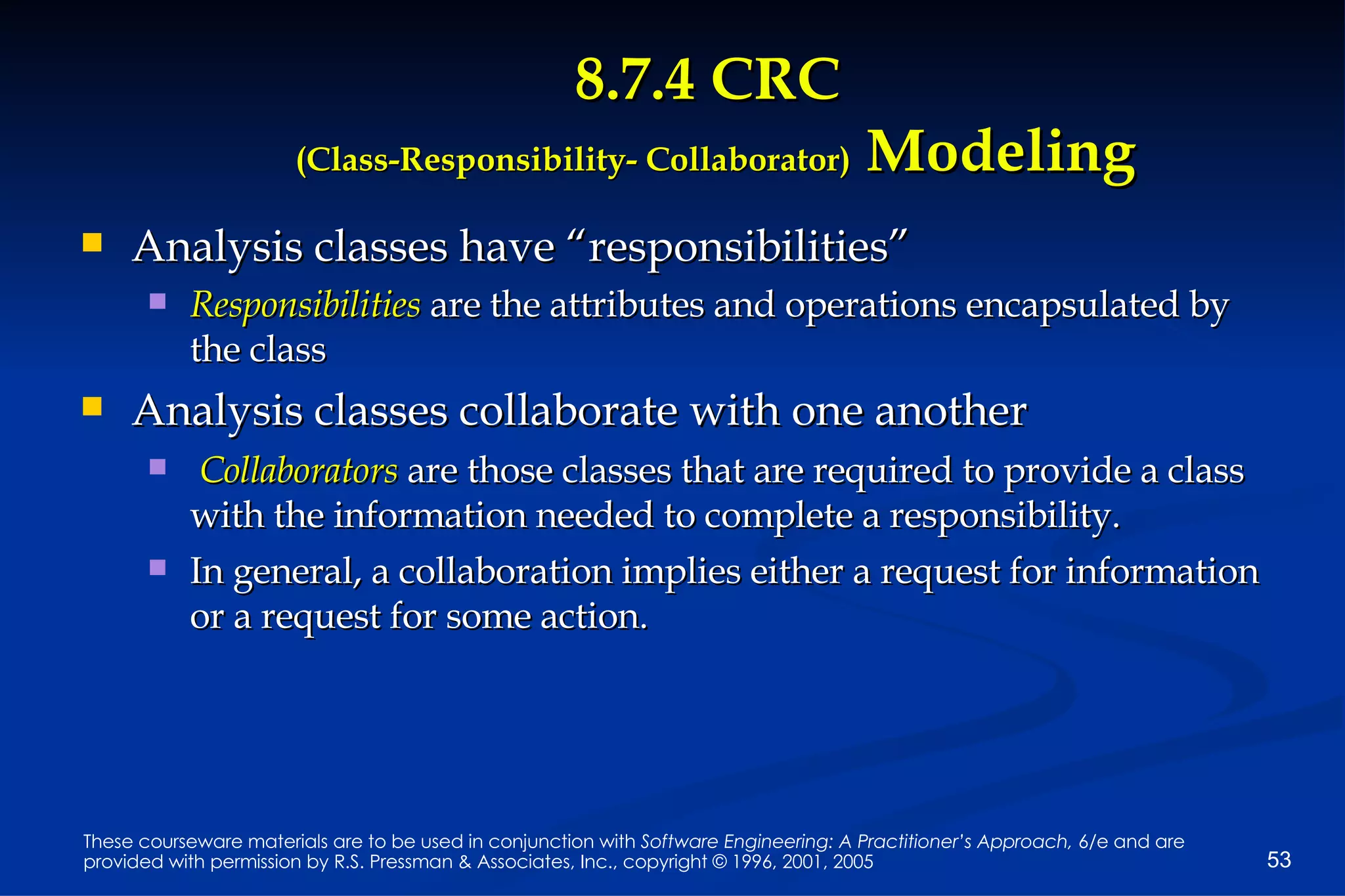 8.7.4 CRC  (Class-Responsibility- Collaborator)  Modeling Analysis classes have “responsibilities” Responsibilities  are the attributes and operations encapsulated by the class Analysis classes collaborate with one another Collaborators  are those classes that are required to provide a class with the information needed to complete a responsibility.  In general, a collaboration implies either a request for information or a request for some action. 