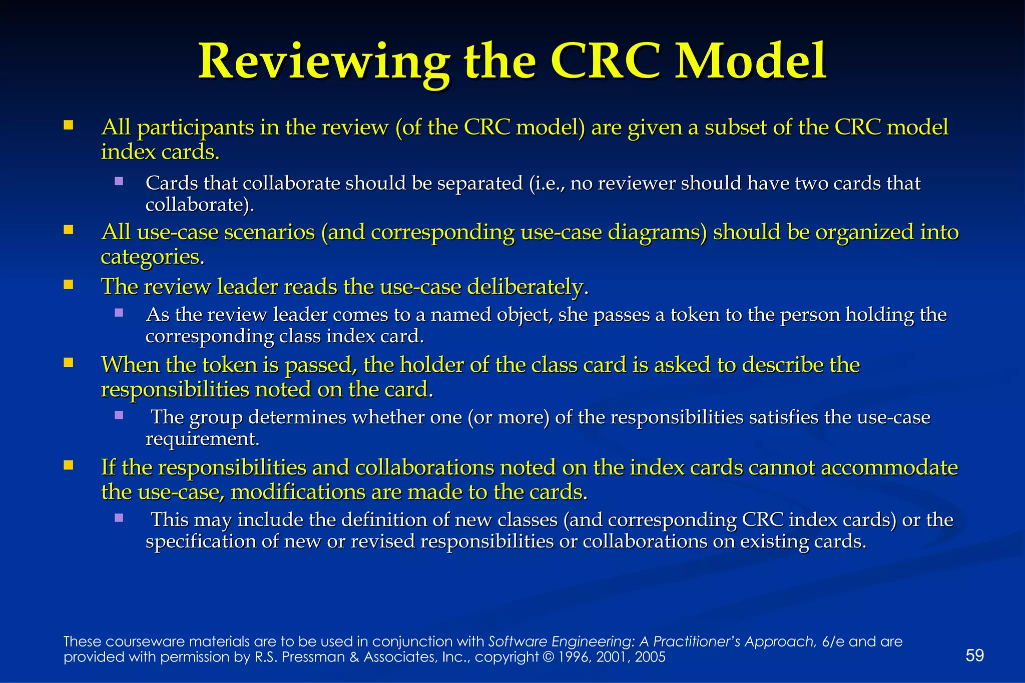 Reviewing the CRC Model All participants in the review (of the CRC model) are given a subset of the CRC model index cards.   Cards that collaborate should be separated (i.e., no reviewer should have two cards that collaborate). All use-case scenarios (and corresponding use-case diagrams) should be organized into categories . The review leader reads the use-case deliberately .   As the review leader comes to a named object, she passes a token to the person holding the corresponding class index card. When the token is passed, the holder of the class card is asked to describe the responsibilities noted on the card . The group determines whether one (or more) of the responsibilities satisfies the use-case requirement. If the responsibilities and collaborations noted on the index cards cannot accommodate the use-case, modifications are made to the cards . This may include the definition of new classes (and corresponding CRC index cards) or the specification of new or revised responsibilities or collaborations on existing cards. 