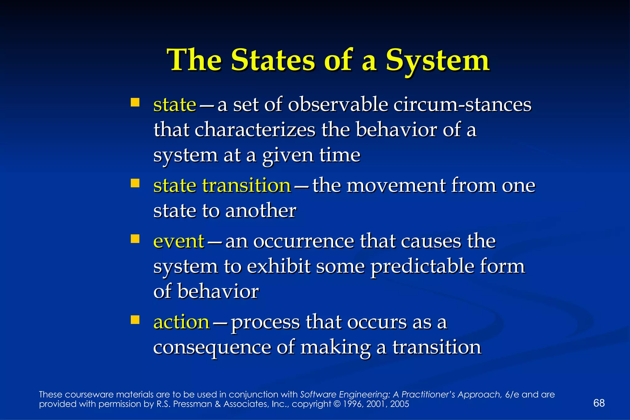 The States of a System state —a set of observable circum-stances that characterizes the behavior of a system at a given time state transition —the movement from one state to another event —an occurrence that causes the system to exhibit some predictable form of behavior action —process that occurs as a consequence of making a transition 