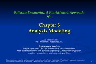 Software Engineering: A Practitioner’s Approach, 6/e Chapter 8 Analysis Modeling copyright © 1996, 2001, 2005 R.S. Pressman & Associates, Inc. For University Use Only May be reproduced ONLY for student use at the university level when used in conjunction with  Software Engineering: A Practitioner's Approach. Any other reproduction or use is expressly prohibited. 