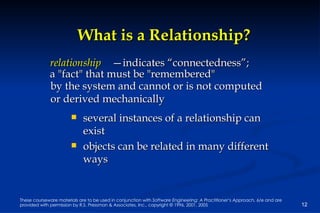 What is a Relationship? several instances of a relationship can exist objects can be related in many different ways relationship — indicates “connectedness”;  a "fact" that must be "remembered"  by the system and cannot or is not computed  or derived mechanically 