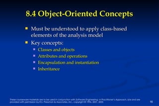 8.4 Object-Oriented Concepts Must be understood to apply class-based elements of the analysis model Key concepts: Classes and objects Attributes and operations Encapsulation and instantiation Inheritance 
