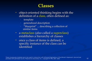 Classes object-oriented thinking begins with the definition of a  class,  often defined as: template generalized description “ blueprint” ... describing a collection of similar items a  metaclass  (also called a  superclass ) establishes a hierarchy of classes once a class of items is defined, a specific instance of the class can be identified  