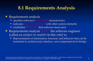 8.1 Requirements Analysis Requirements analysis  specifies software’s  operational  characteristics indicates  software's interface  with other system elements  establishes  constraints  that software must meet Requirements analysis  allows  the software engineer (called an  analyst  or  modeler  in this role) to: Representation of information, function, and behavior that can be translated to architectural, interface, and component-level design. 
