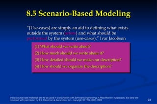 8.5 Scenario-Based Modeling “ [Use-cases] are simply an aid to defining what exists outside the system ( actors ) and what should be  performed  by the system (use-cases).” Ivar Jacobson (1) What should we write about? (2) How much should we write about it? (3) How detailed should we make our description?  (4) How should we organize the description?   