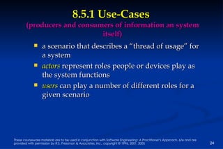 8.5.1 Use-Cases  (producers and consumers of information an system itself) a scenario that describes a “thread of usage” for a system actors  represent roles people or devices play as the system functions users  can play a number of different roles for a given scenario 