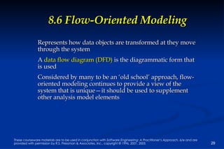 8.6 Flow-Oriented Modeling Represents how data objects are transformed at they move through the system A  data flow diagram (DFD)  is the diagrammatic form that is used Considered by many to be an ‘old school’ approach, flow-oriented modeling continues to provide a view of the system that is unique—it should be used to supplement other analysis model elements 