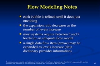 Flow Modeling Notes each bubble is refined until it does just one thing the expansion ratio decreases as the number of levels increase most systems require between 3 and 7 levels for an adequate flow model a single data flow item (arrow) may be expanded as levels increase (data dictionary provides information) 