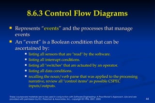 8.6.3 Control Flow Diagrams Represents “ events ” and the processes that manage events An “event” is a Boolean condition that can be ascertained by: listing all sensors that are "read" by the software. listing all interrupt conditions. listing all "switches" that are actuated by an operator. listing all data conditions. recalling the noun/verb parse that was applied to the processing narrative, review all "control items" as possible CSPEC inputs/outputs. 