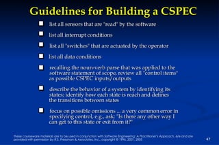 Guidelines for Building a CSPEC list all sensors that are "read" by the software list all interrupt conditions list all "switches" that are actuated by the operator list all data conditions recalling the noun-verb parse that was applied to the software statement of scope, review all "control items" as possible CSPEC inputs/outputs describe the behavior of a system by identifying its  states; identify how each state is reach and defines  the transitions between states focus on possible omissions ... a very common error in  specifying control, e.g., ask: "Is there any other way I  can get to this state or exit from it?" 