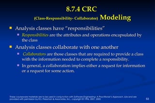 8.7.4 CRC  (Class-Responsibility- Collaborator)  Modeling Analysis classes have “responsibilities” Responsibilities  are the attributes and operations encapsulated by the class Analysis classes collaborate with one another Collaborators  are those classes that are required to provide a class with the information needed to complete a responsibility.  In general, a collaboration implies either a request for information or a request for some action. 