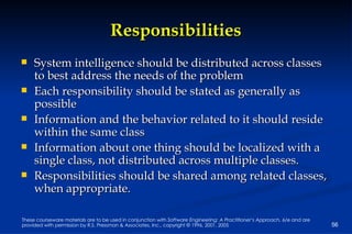 Responsibilities System intelligence should be distributed across classes to best address the needs of the problem Each responsibility should be stated as generally as possible Information and the behavior related to it should reside within the same class Information about one thing should be localized with a single class, not distributed across multiple classes.   Responsibilities should be shared among related classes, when appropriate.  