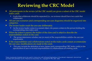Reviewing the CRC Model All participants in the review (of the CRC model) are given a subset of the CRC model index cards.   Cards that collaborate should be separated (i.e., no reviewer should have two cards that collaborate). All use-case scenarios (and corresponding use-case diagrams) should be organized into categories . The review leader reads the use-case deliberately .   As the review leader comes to a named object, she passes a token to the person holding the corresponding class index card. When the token is passed, the holder of the class card is asked to describe the responsibilities noted on the card . The group determines whether one (or more) of the responsibilities satisfies the use-case requirement. If the responsibilities and collaborations noted on the index cards cannot accommodate the use-case, modifications are made to the cards . This may include the definition of new classes (and corresponding CRC index cards) or the specification of new or revised responsibilities or collaborations on existing cards. 
