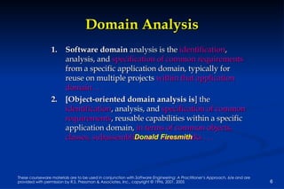 Domain Analysis Software domain  analysis is the  identification , analysis, and  specification of common requirements  from a specific application domain, typically for reuse on multiple projects  within that application domain . . .   [Object-oriented domain analysis is ] the  identification , analysis, and  specification of common requirements , reusable capabilities within a specific application domain,  in terms of common objects, classes, subassemblies, and frameworks . . . Donald Firesmith 