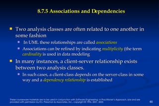 8.7.5 Associations and Dependencies Two analysis classes are often related to one another in some fashion In UML these relationships are called  associations Associations can be refined by indicating   multiplicity   (the term  cardinality   is used in data modeling In many instances, a client-server relationship exists between two analysis classes.  In such cases, a client-class depends on the server-class in some way and a  dependency relationship  is established 