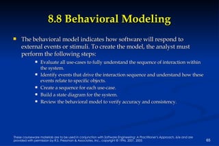 8.8 Behavioral Modeling The behavioral model indicates how software will respond to external events or stimuli. To create the model, the analyst must perform the following steps: Evaluate all use-cases to fully understand the sequence of interaction within the system. Identify events that drive the interaction sequence and understand how these events relate to specific objects. Create a sequence for each use-case. Build a state diagram for the system. Review the behavioral model to verify accuracy and consistency. 
