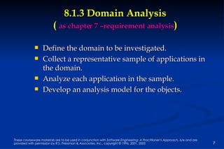 8.1.3 Domain Analysis (  as chapter 7 –requirement analysis ) Define the domain to be investigated. Collect a representative sample of applications in the domain. Analyze each application in the sample. Develop an analysis model for the objects.  