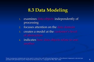 8.3 Data Modeling examines  data objects  independently of processing focuses attention on the  data domain creates a model at the  customer’s level of abstraction indicates  how data objects relate to one another 