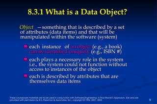 8.3.1 What is a Data Object? each  instance of  an object  (e.g., a book)  can be identified uniquely  (e.g., ISBN #)  each plays a necessary role in the system i.e., the system could not function without  access to instances of the object each is described by attributes that are  themselves data items Object — something that is described by a set of attributes (data items) and that will be  manipulated within the software (system) 