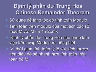 Định lý phần dư Trung Hoa Chinese Remainder Theorem Sử dụng để tăng tốc độ tính toán Modulo Tính toán trên modulo của một tích các số mod M với M= m1m2..mk  Định lý phần dư Trung Hoa cho phép làm việc trên từng Modulo mi riêng biệt Vì thời gian tính toán tỷ lệ với kích thước nên điều đó sẽ nhanh hơn tính toán trên toàn bộ M 