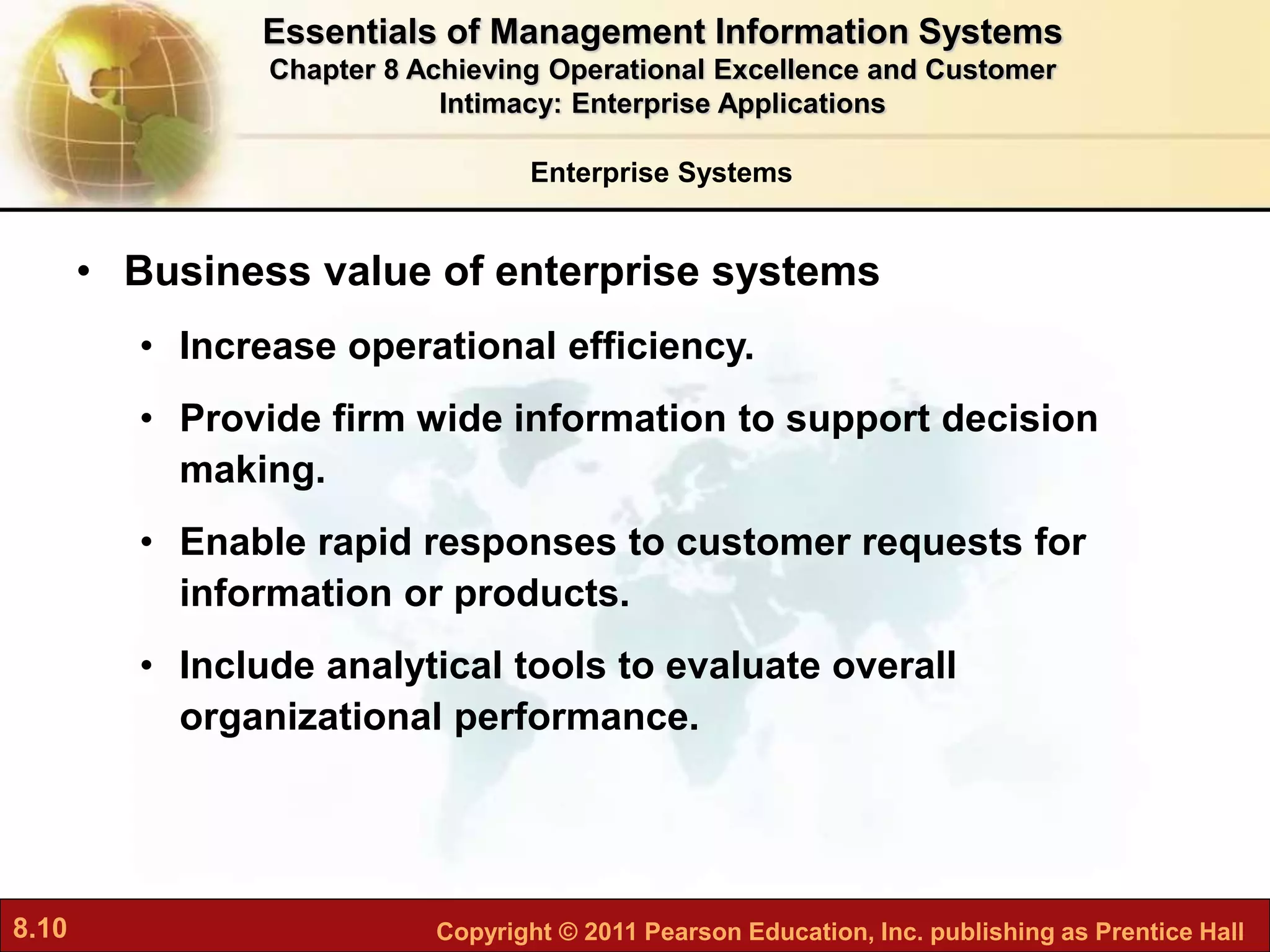 8.10 Copyright © 2011 Pearson Education, Inc. publishing as Prentice Hall
Enterprise Systems
• Business value of enterprise systems
• Increase operational efficiency.
• Provide firm wide information to support decision
making.
• Enable rapid responses to customer requests for
information or products.
• Include analytical tools to evaluate overall
organizational performance.
Essentials of Management Information Systems
Chapter 8 Achieving Operational Excellence and Customer
Intimacy: Enterprise Applications
 