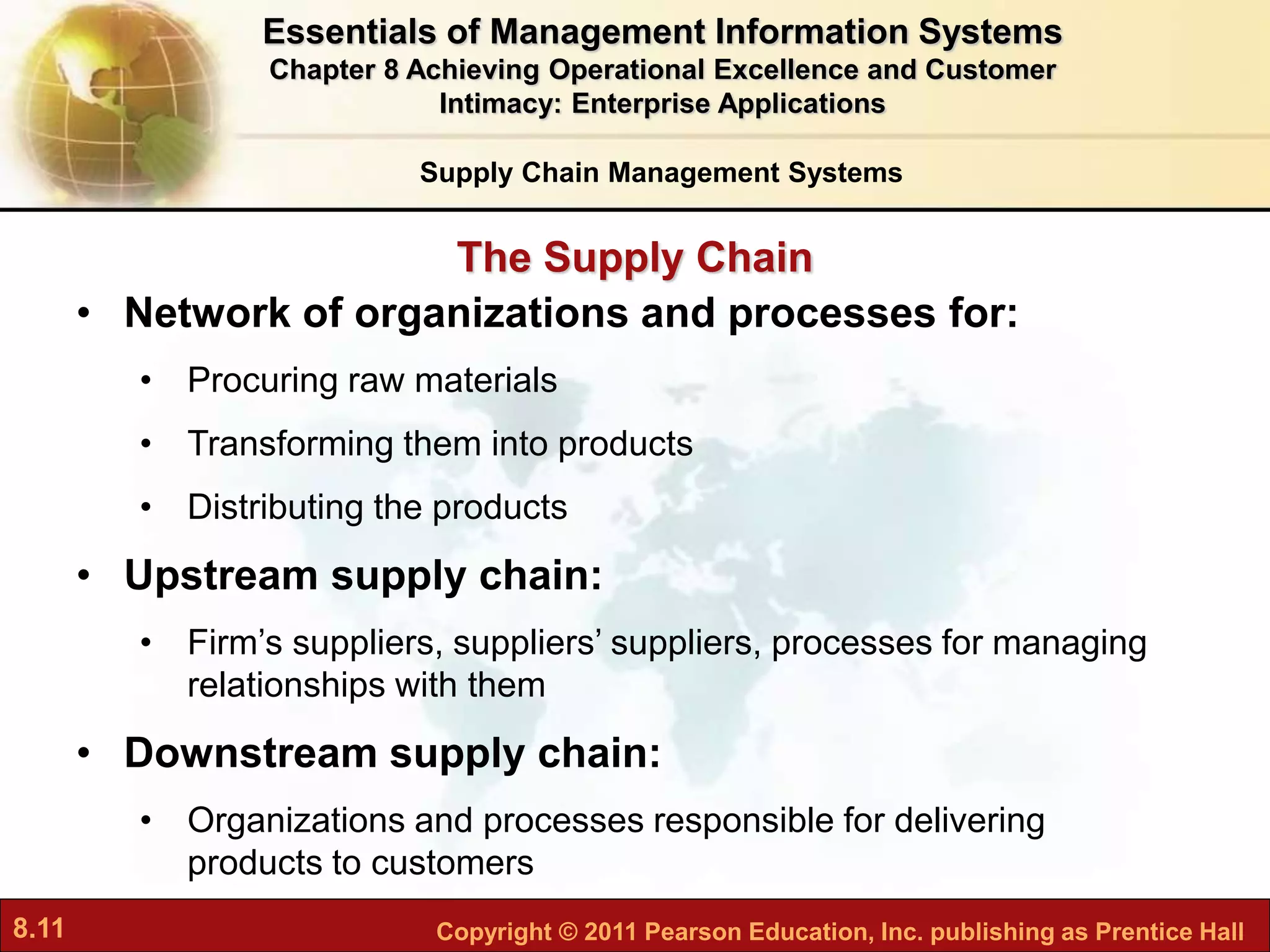 8.11 Copyright © 2011 Pearson Education, Inc. publishing as Prentice Hall
The Supply Chain
• Network of organizations and processes for:
• Procuring raw materials
• Transforming them into products
• Distributing the products
• Upstream supply chain:
• Firm’s suppliers, suppliers’ suppliers, processes for managing
relationships with them
• Downstream supply chain:
• Organizations and processes responsible for delivering
products to customers
Supply Chain Management Systems
Essentials of Management Information Systems
Chapter 8 Achieving Operational Excellence and Customer
Intimacy: Enterprise Applications
 