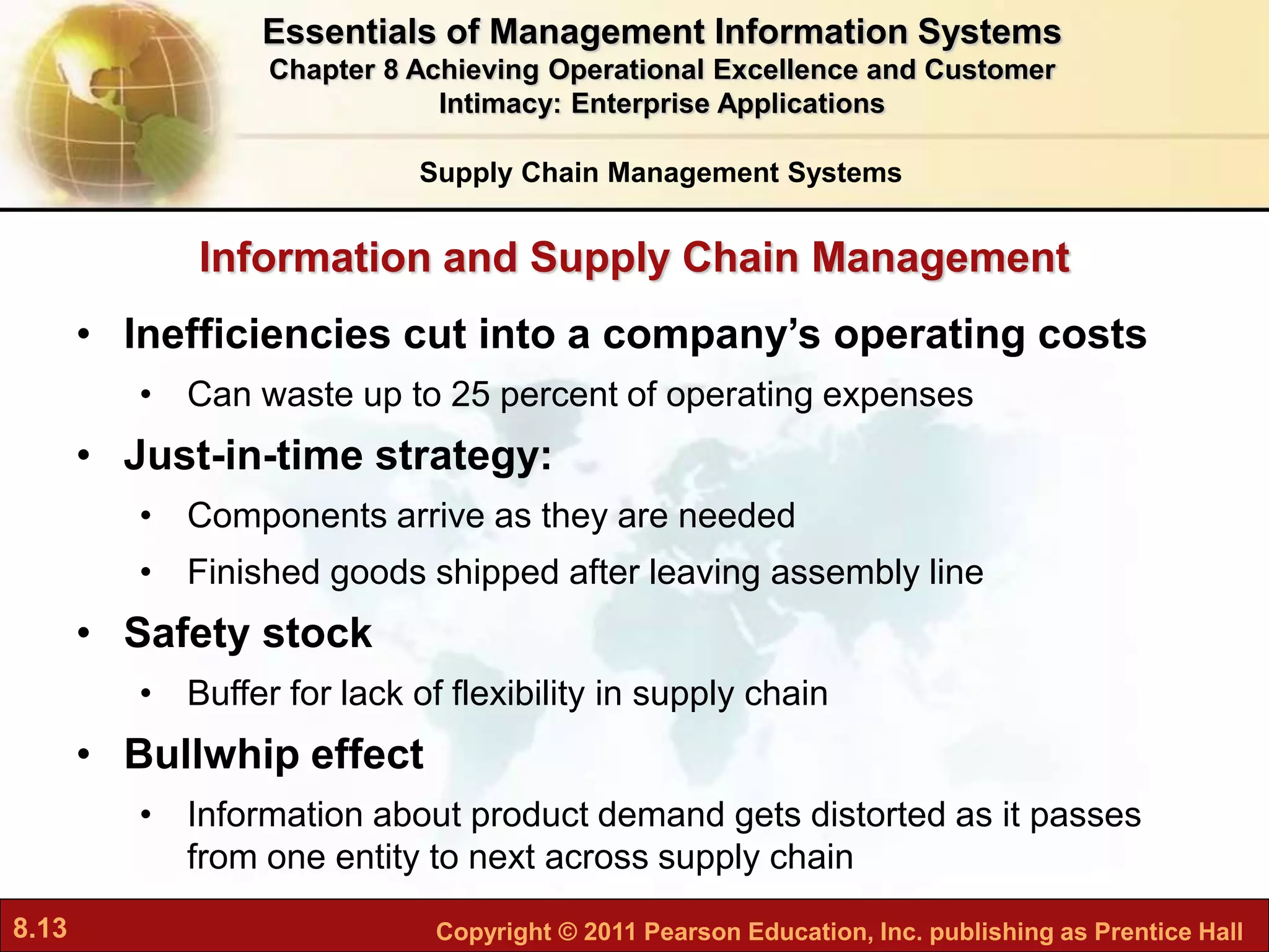 8.13 Copyright © 2011 Pearson Education, Inc. publishing as Prentice Hall
Information and Supply Chain Management
• Inefficiencies cut into a company’s operating costs
• Can waste up to 25 percent of operating expenses
• Just-in-time strategy:
• Components arrive as they are needed
• Finished goods shipped after leaving assembly line
• Safety stock
• Buffer for lack of flexibility in supply chain
• Bullwhip effect
• Information about product demand gets distorted as it passes
from one entity to next across supply chain
Supply Chain Management Systems
Essentials of Management Information Systems
Chapter 8 Achieving Operational Excellence and Customer
Intimacy: Enterprise Applications
 