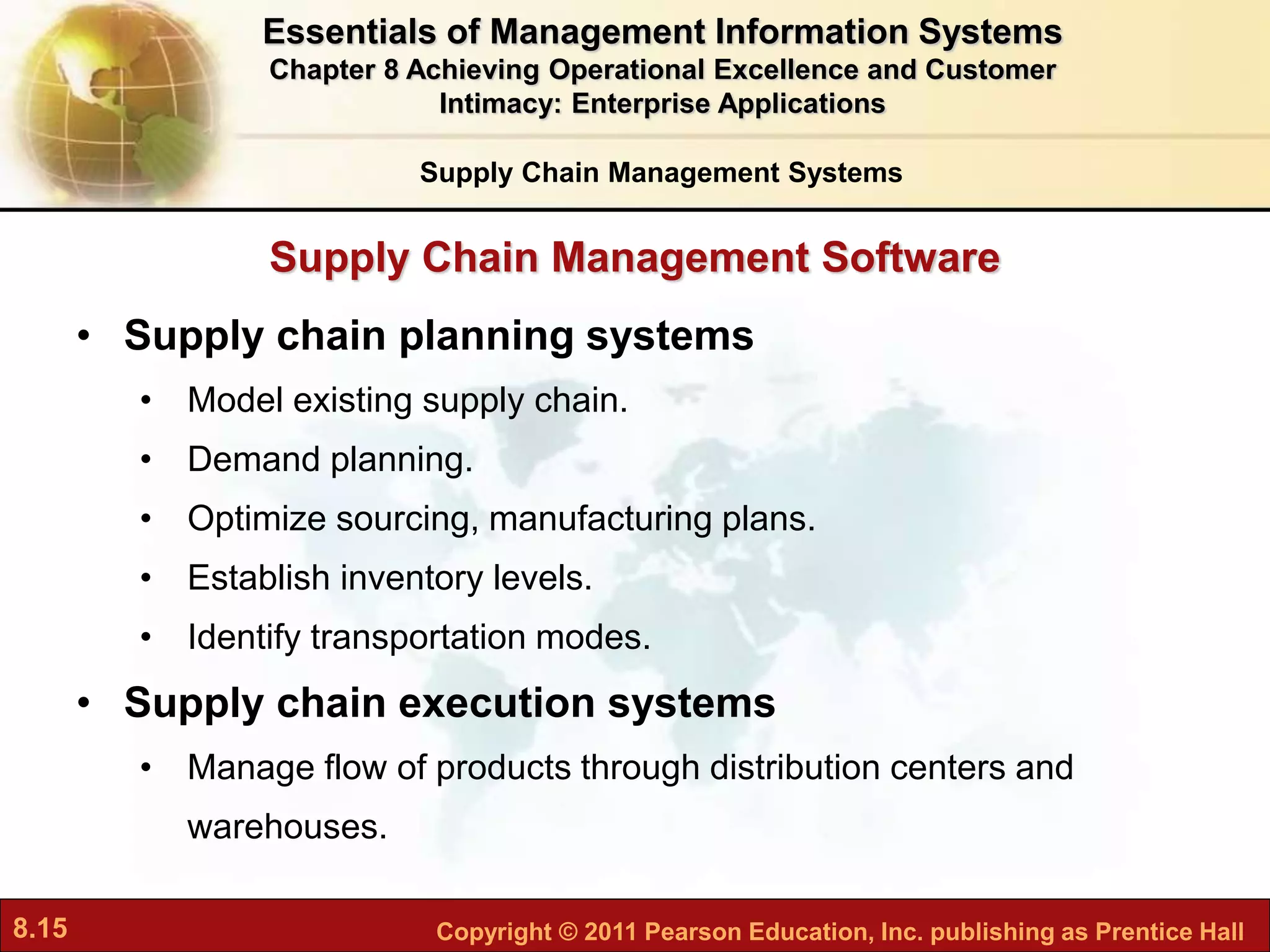 8.15 Copyright © 2011 Pearson Education, Inc. publishing as Prentice Hall
Supply Chain Management Software
• Supply chain planning systems
• Model existing supply chain.
• Demand planning.
• Optimize sourcing, manufacturing plans.
• Establish inventory levels.
• Identify transportation modes.
• Supply chain execution systems
• Manage flow of products through distribution centers and
warehouses.
Supply Chain Management Systems
Essentials of Management Information Systems
Chapter 8 Achieving Operational Excellence and Customer
Intimacy: Enterprise Applications
 