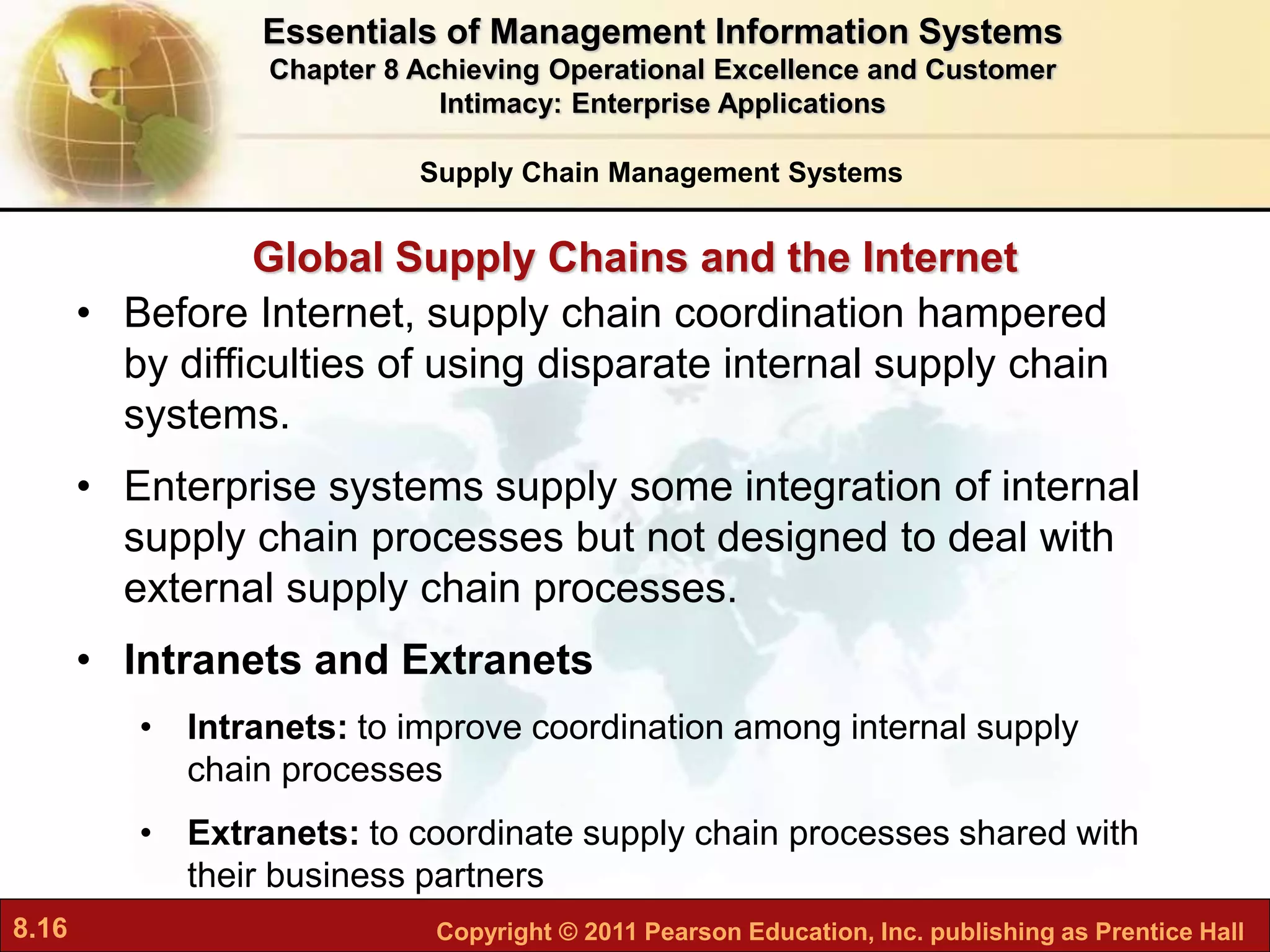 8.16 Copyright © 2011 Pearson Education, Inc. publishing as Prentice Hall
Global Supply Chains and the Internet
• Before Internet, supply chain coordination hampered
by difficulties of using disparate internal supply chain
systems.
• Enterprise systems supply some integration of internal
supply chain processes but not designed to deal with
external supply chain processes.
• Intranets and Extranets
• Intranets: to improve coordination among internal supply
chain processes
• Extranets: to coordinate supply chain processes shared with
their business partners
Supply Chain Management Systems
Essentials of Management Information Systems
Chapter 8 Achieving Operational Excellence and Customer
Intimacy: Enterprise Applications
 