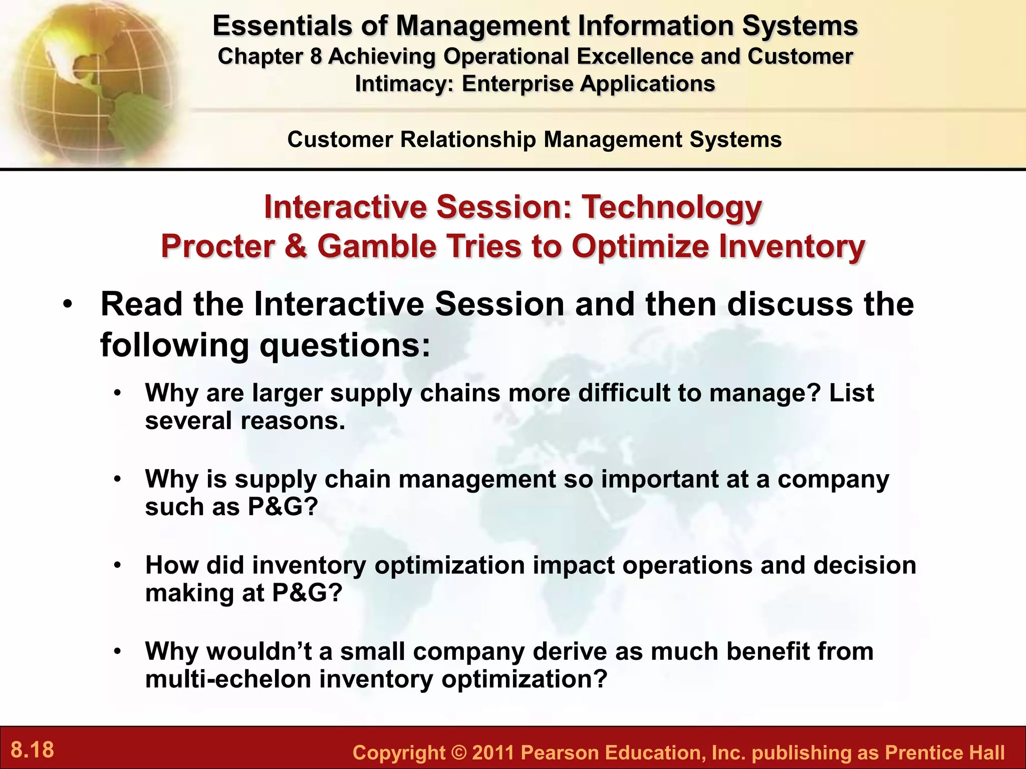 8.18 Copyright © 2011 Pearson Education, Inc. publishing as Prentice Hall
Interactive Session: Technology
Procter & Gamble Tries to Optimize Inventory
Customer Relationship Management Systems
• Read the Interactive Session and then discuss the
following questions:
• Why are larger supply chains more difficult to manage? List
several reasons.
• Why is supply chain management so important at a company
such as P&G?
• How did inventory optimization impact operations and decision
making at P&G?
• Why wouldn’t a small company derive as much benefit from
multi-echelon inventory optimization?
Essentials of Management Information Systems
Chapter 8 Achieving Operational Excellence and Customer
Intimacy: Enterprise Applications
 