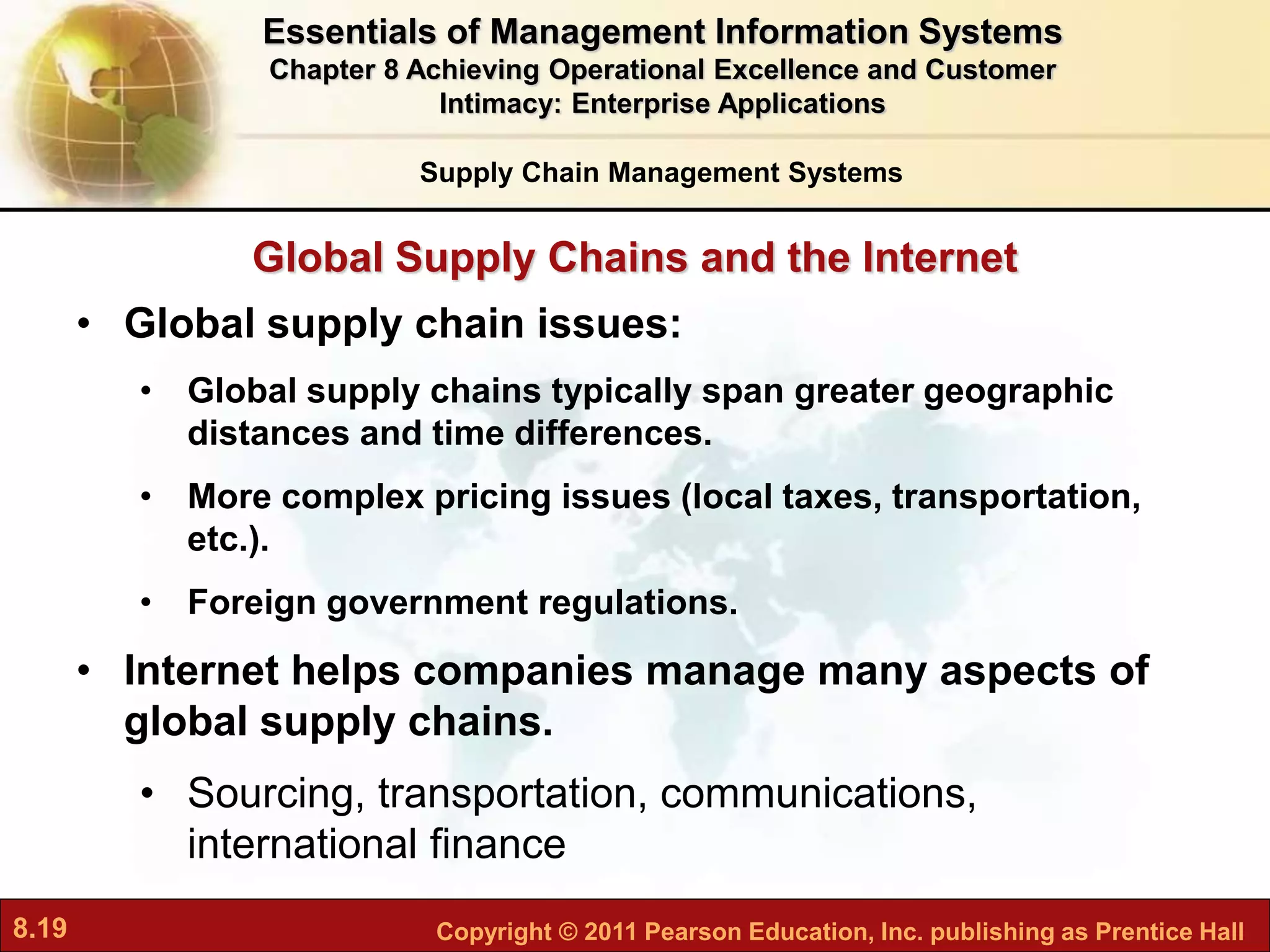 8.19 Copyright © 2011 Pearson Education, Inc. publishing as Prentice Hall
Global Supply Chains and the Internet
• Global supply chain issues:
• Global supply chains typically span greater geographic
distances and time differences.
• More complex pricing issues (local taxes, transportation,
etc.).
• Foreign government regulations.
• Internet helps companies manage many aspects of
global supply chains.
• Sourcing, transportation, communications,
international finance
Supply Chain Management Systems
Essentials of Management Information Systems
Chapter 8 Achieving Operational Excellence and Customer
Intimacy: Enterprise Applications
 