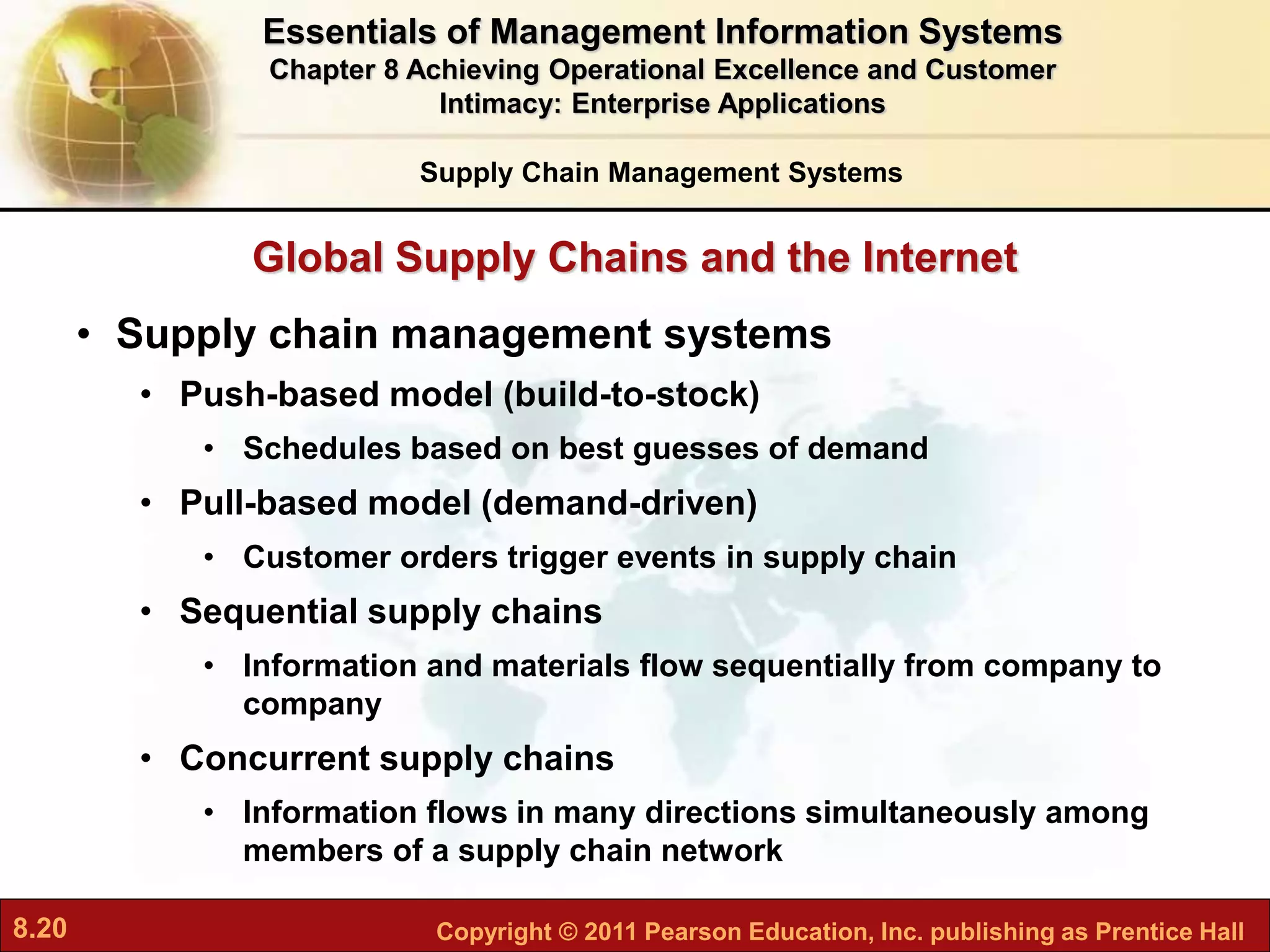 8.20 Copyright © 2011 Pearson Education, Inc. publishing as Prentice Hall
Global Supply Chains and the Internet
• Supply chain management systems
• Push-based model (build-to-stock)
• Schedules based on best guesses of demand
• Pull-based model (demand-driven)
• Customer orders trigger events in supply chain
• Sequential supply chains
• Information and materials flow sequentially from company to
company
• Concurrent supply chains
• Information flows in many directions simultaneously among
members of a supply chain network
Supply Chain Management Systems
Essentials of Management Information Systems
Chapter 8 Achieving Operational Excellence and Customer
Intimacy: Enterprise Applications
 