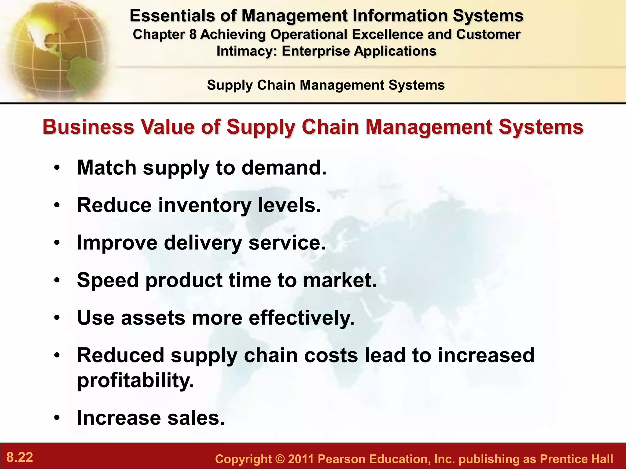8.22 Copyright © 2011 Pearson Education, Inc. publishing as Prentice Hall
• Match supply to demand.
• Reduce inventory levels.
• Improve delivery service.
• Speed product time to market.
• Use assets more effectively.
• Reduced supply chain costs lead to increased
profitability.
• Increase sales.
Business Value of Supply Chain Management Systems
Supply Chain Management Systems
Essentials of Management Information Systems
Chapter 8 Achieving Operational Excellence and Customer
Intimacy: Enterprise Applications
 