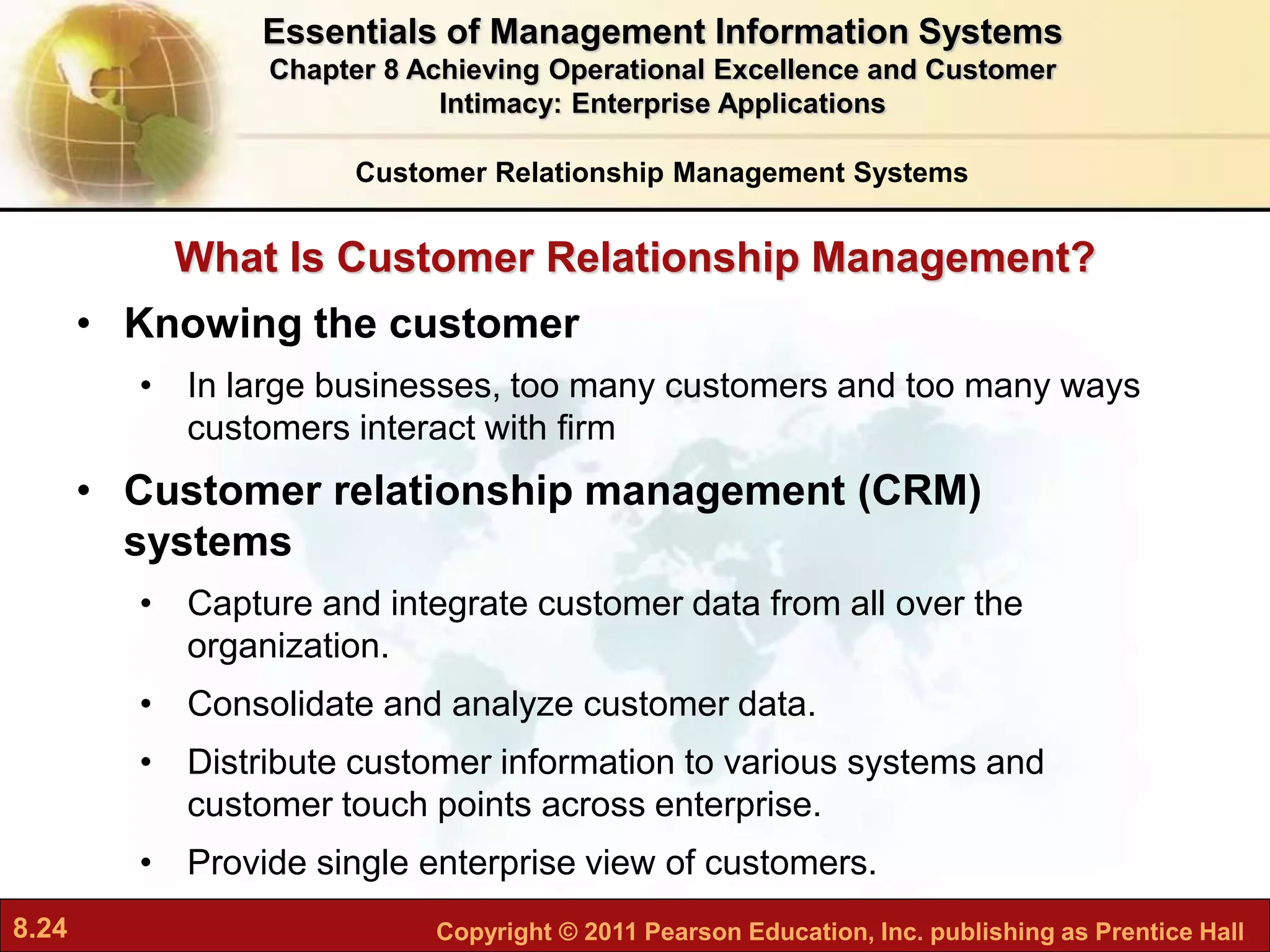 8.24 Copyright © 2011 Pearson Education, Inc. publishing as Prentice Hall
What Is Customer Relationship Management?
• Knowing the customer
• In large businesses, too many customers and too many ways
customers interact with firm
• Customer relationship management (CRM)
systems
• Capture and integrate customer data from all over the
organization.
• Consolidate and analyze customer data.
• Distribute customer information to various systems and
customer touch points across enterprise.
• Provide single enterprise view of customers.
Customer Relationship Management Systems
Essentials of Management Information Systems
Chapter 8 Achieving Operational Excellence and Customer
Intimacy: Enterprise Applications
 