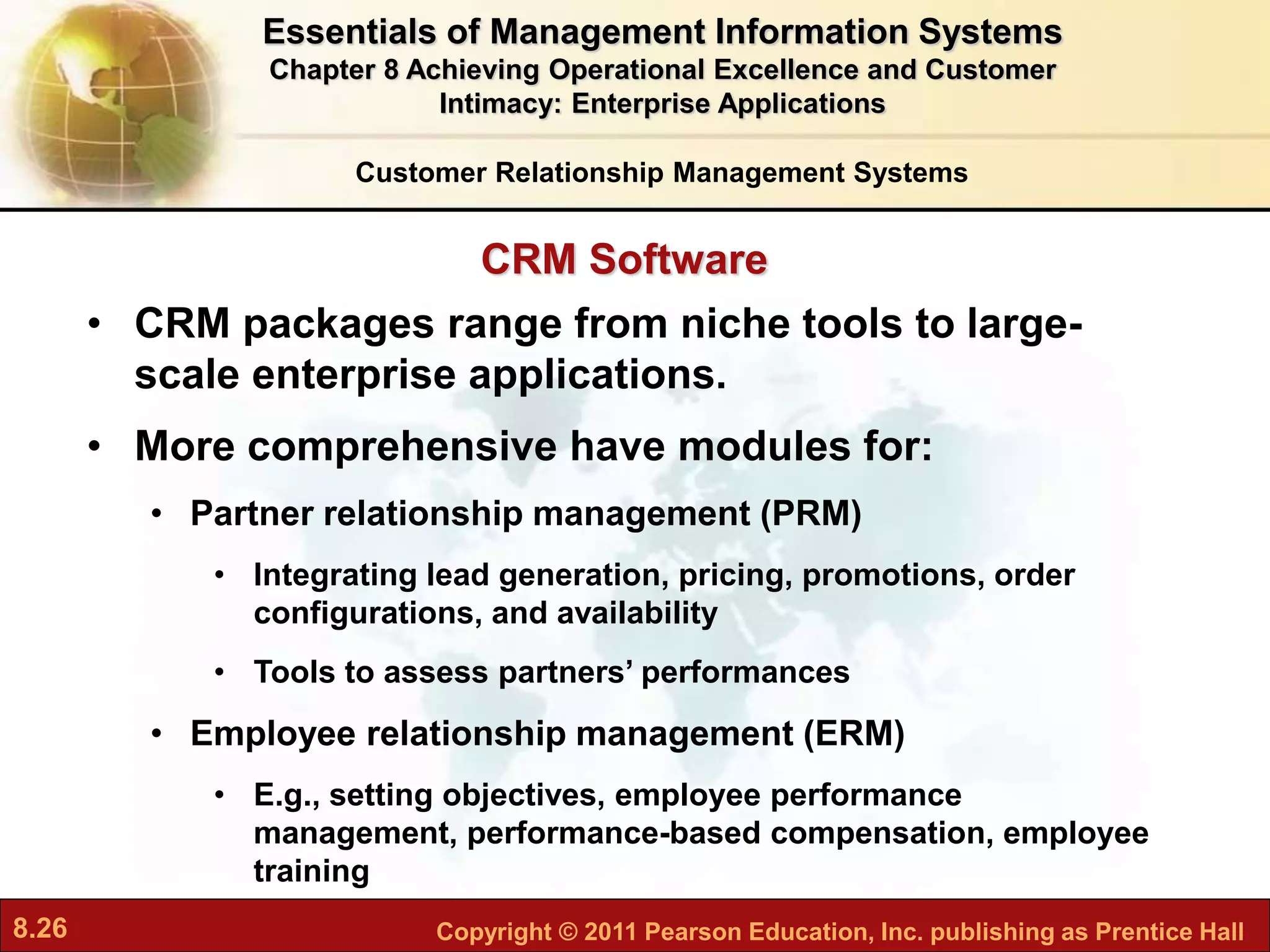 8.26 Copyright © 2011 Pearson Education, Inc. publishing as Prentice Hall
CRM Software
• CRM packages range from niche tools to large-
scale enterprise applications.
• More comprehensive have modules for:
• Partner relationship management (PRM)
• Integrating lead generation, pricing, promotions, order
configurations, and availability
• Tools to assess partners’ performances
• Employee relationship management (ERM)
• E.g., setting objectives, employee performance
management, performance-based compensation, employee
training
Customer Relationship Management Systems
Essentials of Management Information Systems
Chapter 8 Achieving Operational Excellence and Customer
Intimacy: Enterprise Applications
 